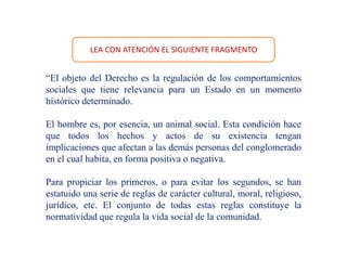 LEA CON ATENCIÓN EL SIGUIENTE FRAGMENTO
“El objeto del Derecho es la regulación de los comportamientos
sociales que tiene relevancia para un Estado en un momento
histórico determinado.
El hombre es, por esencia, un animal social. Esta condición hace
que todos los hechos y actos de su existencia tengan
implicaciones que afectan a las demás personas del conglomerado
en el cual habita, en forma positiva o negativa.
Para propiciar los primeros, o para evitar los segundos, se han
estatuido una serie de reglas de carácter cultural, moral, religioso,
jurídico, etc. El conjunto de todas estas reglas constituye la
normatividad que regula la vida social de la comunidad.
 