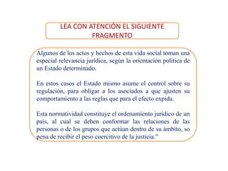 Algunos de los actos y hechos de esta vida social toman una
especial relevancia jurídica, según la orientación política de
un Estado determinado.
En estos casos el Estado mismo asume el control sobre su
regulación, para obligar a los asociados a que ajusten su
comportamiento a las reglas que para el efecto expida.
Esta normatividad constituye el ordenamiento jurídico de un
país, al cual se deben conformar las relaciones de las
personas o de los grupos que actúan dentro de su ámbito, so
pena de recibir el peso coercitivo de la justicia.”
LEA CON ATENCIÓN EL SIGUIENTE
FRAGMENTO
 