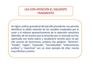 Un ligero análisis gramatical del párrafo precedente nos permite
identificar la sólida cohesión de los vocablos empleadas por el
autor y el máximo aprovechamiento de la expresión semántica
obtenida, de tal manera que la atracción por su mensaje escrito,
expresado con estilo sobrio y vocabulario sencillo pero no por
ello carente de tecnicismos jurídicos (las palabras: “Derecho”,
“Estado”, “reglas”, “estatuido”, “normatividad”, “ordenamiento
jurídico” y “coercitivo” son un claro ejemplo de ello), resulta
muy efectivo y ameno.
LEA CON ATENCIÓN EL SIGUIENTE
FRAGMENTO
 