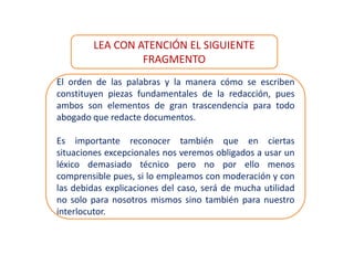 El orden de las palabras y la manera cómo se escriben
constituyen piezas fundamentales de la redacción, pues
ambos son elementos de gran trascendencia para todo
abogado que redacte documentos.
Es importante reconocer también que en ciertas
situaciones excepcionales nos veremos obligados a usar un
léxico demasiado técnico pero no por ello menos
comprensible pues, si lo empleamos con moderación y con
las debidas explicaciones del caso, será de mucha utilidad
no solo para nosotros mismos sino también para nuestro
interlocutor.
LEA CON ATENCIÓN EL SIGUIENTE
FRAGMENTO
 