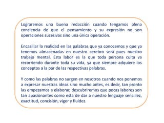Lograremos una buena redacción cuando tengamos plena
conciencia de que el pensamiento y su expresión no son
operaciones sucesivas sino una única operación.
Encasillar la realidad en las palabras que ya conocemos y que ya
tenemos almacenadas en nuestro cerebro será pues nuestro
trabajo mental. Esta labor es la que toda persona culta va
recorriendo durante toda su vida, ya que siempre adquiere los
conceptos a la par de las respectivas palabras.
Y como las palabras no surgen en nosotros cuando nos ponemos
a expresar nuestras ideas sino mucho antes, es decir, tan pronto
las empezamos a elaborar, descubriremos que pocas labores son
tan apasionantes como esta de dar a nuestro lenguaje sencillez,
exactitud, concisión, vigor y fluidez.
 