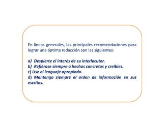En líneas generales, las principales recomendaciones para
lograr una óptima redacción son las siguientes:
a) Despierte el interés de su interlocutor.
b) Refiérase siempre a hechos concretos y creíbles.
c) Use el lenguaje apropiado.
d) Mantenga siempre el orden de información en sus
escritos.
 