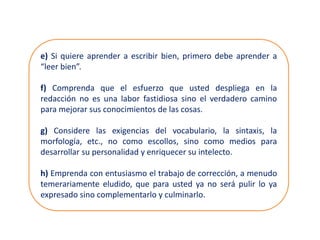 e) Si quiere aprender a escribir bien, primero debe aprender a
“leer bien”.
f) Comprenda que el esfuerzo que usted despliega en la
redacción no es una labor fastidiosa sino el verdadero camino
para mejorar sus conocimientos de las cosas.
g) Considere las exigencias del vocabulario, la sintaxis, la
morfología, etc., no como escollos, sino como medios para
desarrollar su personalidad y enriquecer su intelecto.
h) Emprenda con entusiasmo el trabajo de corrección, a menudo
temerariamente eludido, que para usted ya no será pulir lo ya
expresado sino complementarlo y culminarlo.
 