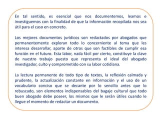 En tal sentido, es esencial que nos documentemos, leamos e
investiguemos con la finalidad de que la información recopilada nos sea
útil para el caso en concreto.
Los mejores documentos jurídicos son redactados por abogados que
permanentemente exploran todo lo concerniente al tema que les
interesa desarrollar, aparte de otros que son factibles de cumplir esa
función en el futuro. Esta labor, nada fácil por cierto, constituye la clave
de nuestro trabajo puesto que representa el ideal del abogado
investigador, culto y comprometido con su labor cotidiana.
La lectura permanente de todo tipo de textos, la reflexión calmada y
prudente, la actualización constante en información y el uso de un
vocabulario conciso que se decante por lo sencillo antes que lo
rebuscado, son elementos indispensables del bagaje cultural que todo
buen abogado debe poseer, los mismos que le serán útiles cuando le
llegue el momento de redactar un documento.
 