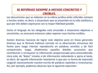 B) REFIÉRASE SIEMPRE A HECHOS CONCRETOS Y
CREÍBLES.
Los documentos que se redactan en la esfera jurídica están referidos siempre
a hechos reales, es decir, a situaciones que se presentan en la vida cotidiana y
que por ello deben expresarse con la mayor fidelidad posible.
Como el lenguaje de los abogados está vinculado a situaciones objetivas o
verosímiles, es necesario entonces saber exponer esos hechos creíbles.
Existen diversas maneras de lograr este objetivo pero en líneas generales
diremos que la fórmula habitual consiste en la observación minuciosa del
hecho para luego intentar reproducirlo en palabras sencillas y de fácil
comprensión; luego, añadiremos aquellos detalles accesorios que
contribuirán a enriquecer la información proporcionada pero prescindiendo,
claro está, de “datos” irreales o de información redundante o ajena al texto,
es decir, de aquella información inexistente o que por su forma de expresión
cargarán excesivamente nuestro escrito de palabras repetidas e innecesarias.
Así, por ejemplo, podemos observar que la siguiente expresión:
 
