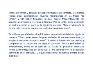 “Antes de firmar y después de haber firmado este contrato, la empresa
realizó otras operaciones”, muestra redundancia en las frases “de
firmar” y “de haber firmado”, lo cual ocurre frecuentemente con
aquellas expresiones referidas al tiempo. Por lo tanto, dicha expresión
se podría acortar un poco de la siguiente manera: “Antes y después de
firmar este contrato, la empresa realizó otras operaciones”.
También se podría haber simplificado el enunciado inicial de la siguiente
manera: “Tanto antes como después de haber firmado este contrato, la
empresa realizó otras operaciones”. A veces el interés en ser preciso y
completo en la redacción de leyes y contratos lleva a redundancias
inverosímiles, como es el caso de las frases “El presente inventario
forma parte integrante del contrato” o “De acuerdo con la disposición
contenida en el artículo….., el juez debe dictar sentencia dentro de los
diez días”.
 