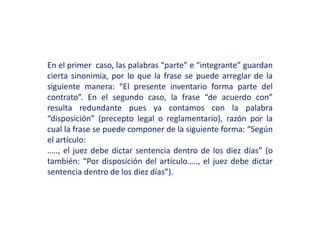 En el primer caso, las palabras “parte” e “integrante” guardan
cierta sinonimia, por lo que la frase se puede arreglar de la
siguiente manera: “El presente inventario forma parte del
contrato”. En el segundo caso, la frase “de acuerdo con”
resulta redundante pues ya contamos con la palabra
“disposición” (precepto legal o reglamentario), razón por la
cual la frase se puede componer de la siguiente forma: “Según
el artículo:
….., el juez debe dictar sentencia dentro de los diez días” (o
también: “Por disposición del artículo….., el juez debe dictar
sentencia dentro de los diez días”).
 