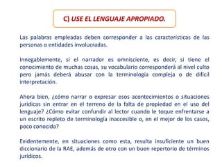 C) USE EL LENGUAJE APROPIADO.
Las palabras empleadas deben corresponder a las características de las
personas o entidades involucradas.
Innegablemente, si el narrador es omnisciente, es decir, si tiene el
conocimiento de muchas cosas, su vocabulario corresponderá al nivel culto
pero jamás deberá abusar con la terminología compleja o de difícil
interpretación.
Ahora bien, ¿cómo narrar o expresar esos acontecimientos o situaciones
jurídicas sin entrar en el terreno de la falta de propiedad en el uso del
lenguaje? ¿Cómo evitar confundir al lector cuando le toque enfrentarse a
un escrito repleto de terminología inaccesible o, en el mejor de los casos,
poco conocida?
Evidentemente, en situaciones como esta, resulta insuficiente un buen
diccionario de la RAE, además de otro con un buen repertorio de términos
jurídicos.
 