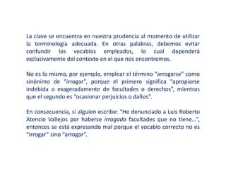 La clave se encuentra en nuestra prudencia al momento de utilizar
la terminología adecuada. En otras palabras, debemos evitar
confundir los vocablos empleados, lo cual dependerá
exclusivamente del contexto en el que nos encontremos.
No es lo mismo, por ejemplo, emplear el término “arrogarse” como
sinónimo de “irrogar”, porque el primero significa “apropiarse
indebida o exageradamente de facultades o derechos”, mientras
que el segundo es “ocasionar perjuicios o daños”.
En consecuencia, si alguien escribe: “He denunciado a Luis Roberto
Atencio Vallejos por haberse irrogado facultades que no tiene…”,
entonces se está expresando mal porque el vocablo correcto no es
“irrogar” sino “arrogar”.
 