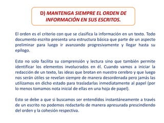 D) MANTENGA SIEMPRE EL ORDEN DE
INFORMACIÓN EN SUS ESCRITOS.
El orden es el criterio con que se clasifica la información en un texto. Todo
documento escrito presenta una estructura básica que parte de un aspecto
preliminar para luego ir avanzando progresivamente y llegar hasta su
epílogo.
Esto no solo facilita su comprensión y lectura sino que también permite
identificar los elementos involucrados en él. Cuando vamos a iniciar la
redacción de un texto, las ideas que brotan en nuestro cerebro y que luego
nos serán útiles se revelan siempre de manera desordenada pero jamás las
utilizamos en dicho estado para trasladarlas inmediatamente al papel (por
lo menos tomamos nota inicial de ellas en una hoja de papel).
Esto se debe a que si buscamos ser entendidos instantáneamente a través
de un escrito no podemos redactarlo de manera apresurada prescindiendo
del orden y la cohesión respectiva.
 
