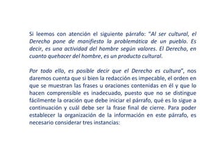 Si leemos con atención el siguiente párrafo: “Al ser cultural, el
Derecho pone de manifiesto la problemática de un pueblo. Es
decir, es una actividad del hombre según valores. El Derecho, en
cuanto quehacer del hombre, es un producto cultural.
Por todo ello, es posible decir que el Derecho es cultura”, nos
daremos cuenta que si bien la redacción es impecable, el orden en
que se muestran las frases u oraciones contenidas en él y que lo
hacen comprensible es inadecuado, puesto que no se distingue
fácilmente la oración que debe iniciar el párrafo, qué es lo sigue a
continuación y cuál debe ser la frase final de cierre. Para poder
establecer la organización de la información en este párrafo, es
necesario considerar tres instancias:
 