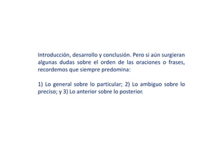 Introducción, desarrollo y conclusión. Pero si aún surgieran
algunas dudas sobre el orden de las oraciones o frases,
recordemos que siempre predomina:
1) Lo general sobre lo particular; 2) Lo ambiguo sobre lo
preciso; y 3) Lo anterior sobre lo posterior.
 