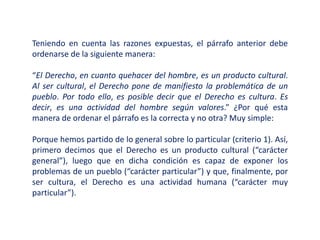 Teniendo en cuenta las razones expuestas, el párrafo anterior debe
ordenarse de la siguiente manera:
“El Derecho, en cuanto quehacer del hombre, es un producto cultural.
Al ser cultural, el Derecho pone de manifiesto la problemática de un
pueblo. Por todo ello, es posible decir que el Derecho es cultura. Es
decir, es una actividad del hombre según valores.” ¿Por qué esta
manera de ordenar el párrafo es la correcta y no otra? Muy simple:
Porque hemos partido de lo general sobre lo particular (criterio 1). Así,
primero decimos que el Derecho es un producto cultural (“carácter
general”), luego que en dicha condición es capaz de exponer los
problemas de un pueblo (“carácter particular”) y que, finalmente, por
ser cultura, el Derecho es una actividad humana (“carácter muy
particular”).
 