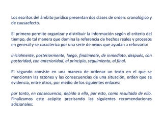Los escritos del ámbito jurídico presentan dos clases de orden: cronológico y
de causaefecto.
El primero permite organizar y distribuir la información según el criterio del
tiempo, de tal manera que domina la referencia de hechos reales y procesos
en general y se caracteriza por una serie de nexos que ayudan a reforzarlo:
inicialmente, posteriormente, luego, finalmente, de inmediato, después, con
posteridad, con anterioridad, al principio, seguimiento, al final.
El segundo consiste en una manera de ordenar un texto en el que se
mencionan las razones y las consecuencias de una situación, orden que se
evidencia, entre otros, por medio de los siguientes enlaces:
por tanto, en consecuencia, debido a ello, por esto, como resultado de ello.
Finalizamos este acápite precisando las siguientes recomendaciones
adicionales:
 