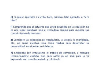 e) Si quiere aprender a escribir bien, primero debe aprender a “leer
bien”.
f) Comprenda que el esfuerzo que usted despliega en la redacción no
es una labor fastidiosa sino el verdadero camino para mejorar sus
conocimientos de las cosas.
g) Considere las exigencias del vocabulario, la sintaxis, la morfología,
etc., no como escollos, sino como medios para desarrollar su
personalidad y enriquecer su intelecto.
h) Emprenda con entusiasmo el trabajo de corrección, a menudo
temerariamente eludido, que para usted ya no será pulir lo ya
expresado sino complementarlo y culminarlo.
 