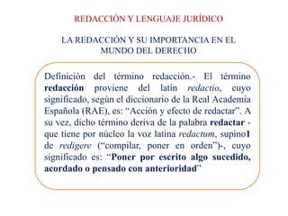 REDACCIÓN Y LENGUAJE JURÍDICO
LA REDACCIÓN Y SU IMPORTANCIA EN EL
MUNDO DEL DERECHO
Definición del término redacción.- El término
redacción proviene del latín redactio, cuyo
significado, según el diccionario de la Real Academia
Española (RAE), es: “Acción y efecto de redactar”. A
su vez, dicho término deriva de la palabra redactar -
que tiene por núcleo la voz latina redactum, supino1
de redigere (“compilar, poner en orden”)-, cuyo
significado es: “Poner por escrito algo sucedido,
acordado o pensado con anterioridad”
 
