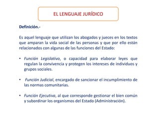 EL LENGUAJE JURÍDICO
Definición.-
Es aquel lenguaje que utilizan los abogados y jueces en los textos
que amparan la vida social de las personas y que por ello están
relacionados con algunas de las funciones del Estado:
• Función Legislativo, o capacidad para elaborar leyes que
regulan la convivencia y protegen los intereses de individuos y
grupos sociales.
• Función Judicial, encargado de sancionar el incumplimiento de
las normas comunitarias.
• Función Ejecutiva, al que corresponde gestionar el bien común
y subordinar los organismos del Estado (Administración).
 