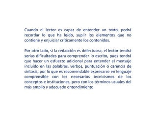 Cuando el lector es capaz de entender un texto, podrá
recordar lo que ha leído, suplir los elementos que no
contiene y enjuiciar críticamente los contenidos.
Por otro lado, si la redacción es defectuosa, el lector tendrá
serias dificultades para comprender lo escrito, pues tendrá
que hacer un esfuerzo adicional para entender el mensaje
incluido en las palabras, verbos, puntuación o carencia de
sintaxis, por lo que es recomendable expresarse en lenguaje
comprensible con los necesarios tecnicismos de los
conceptos e instituciones, pero con los términos usuales del
más amplio y adecuado entendimiento.
 