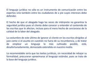 El lenguaje jurídico no sólo es un instrumento de comunicación entre los
expertos sino también entre los ciudadanos de a pie cuyos intereses debe
defender.
El hecho de que el abogado haga las veces de intérprete no garantiza la
seguridad jurídica pues el cliente debe conocer y entender el contenido de
los escritos que le afectan, incluso para el mero hecho de cerciorarse de la
calidad de la labor del abogado.
La costumbre de este último de ignorar al cliente en los escritos dirigidos al
juez como si el asunto en cuestión no fuera de su incumbencia, y de tratar
de emplear un lenguaje lo más cultivado posible, está,
desafortunadamente, demasiado extendida en nuestro medio.
Lo recomendable sería que los textos jurídicos, sin necesidad de rebajar su
formalidad, procuraran aproximarse al lenguaje estándar, pues se trata de
la base del lenguaje jurídico.
 