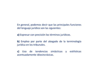 En general, podemos decir que las principales funciones
del lenguaje jurídico son las siguientes:
a) Expresar con precisión los términos jurídicos.
b) Empleo por parte del abogado de la terminología
jurídica en los tribunales.
c) Uso de tendencias sintácticas y estilísticas
acentuadamente idiosincrásicas.
 