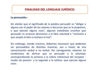 FINALIDAD DEL LENGUAJE JURÍDICO:
La persuasión.-
Sin olvidar que el significado de la palabra persuadir es “obligar a
alguno con el poder de las razones o discursos que se le proponen,
a que ejecute alguna cosa”, algunos tratadistas enseñan que
persuadir es arrancar decisiones a la libre voluntad e “inclinarla a
que acepte el bien o rechace el mal”.
Sin embargo, siendo sinceros, debemos reconocer que podemos
ser persuadidos de distintas maneras, sea a través de una
comunicación verbal o no verbal. Por consiguiente, estamos en
condiciones de afirmar que se persuade a la voluntad,
correspondiendo lo primero a la esfera intelectual del receptor -
mudar de parecer- y lo segundo a la volitiva -que ejecute alguna
cosa-.
 