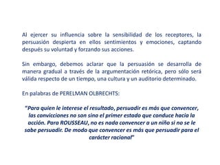 Al ejercer su influencia sobre la sensibilidad de los receptores, la
persuasión despierta en ellos sentimientos y emociones, captando
después su voluntad y forzando sus acciones.
Sin embargo, debemos aclarar que la persuasión se desarrolla de
manera gradual a través de la argumentación retórica, pero sólo será
válida respecto de un tiempo, una cultura y un auditorio determinado.
En palabras de PERELMAN OLBRECHTS:
“Para quien le interese el resultado, persuadir es más que convencer,
las convicciones no son sino el primer estado que conduce hacia la
acción. Para ROUSSEAU, no es nada convencer a un niño si no se le
sabe persuadir. De modo que convencer es más que persuadir para el
carácter racional”
 