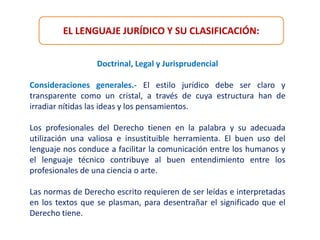 EL LENGUAJE JURÍDICO Y SU CLASIFICACIÓN:
Doctrinal, Legal y Jurisprudencial
Consideraciones generales.- El estilo jurídico debe ser claro y
transparente como un cristal, a través de cuya estructura han de
irradiar nítidas las ideas y los pensamientos.
Los profesionales del Derecho tienen en la palabra y su adecuada
utilización una valiosa e insustituible herramienta. El buen uso del
lenguaje nos conduce a facilitar la comunicación entre los humanos y
el lenguaje técnico contribuye al buen entendimiento entre los
profesionales de una ciencia o arte.
Las normas de Derecho escrito requieren de ser leídas e interpretadas
en los textos que se plasman, para desentrañar el significado que el
Derecho tiene.
 