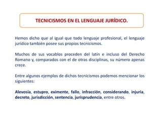TECNICISMOS EN EL LENGUAJE JURÍDICO.
Hemos dicho que al igual que todo lenguaje profesional, el lenguaje
jurídico también posee sus propios tecnicismos.
Muchos de sus vocablos proceden del latín e incluso del Derecho
Romano y, comparados con el de otras disciplinas, su número apenas
crece.
Entre algunos ejemplos de dichos tecnicismos podemos mencionar los
siguientes:
Alevosía, estupro, eximente, fallo, infracción, considerando, injuria,
decreto, jurisdicción, sentencia, jurisprudencia, entre otros.
 