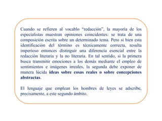 Cuando se refieren al vocablo “redacción”, la mayoría de los
especialistas muestran opiniones coincidentes: se trata de una
composición escrita sobre un determinado tema. Pero si bien esta
identificación del término es técnicamente correcta, resulta
imperioso entonces distinguir una diferencia esencial entre la
redacción literaria y la no literaria. En tal sentido, si la primera
busca transmitir emociones a los demás mediante el empleo de
sentimientos e imágenes irreales, la segunda debe exponer de
manera lúcida ideas sobre cosas reales o sobre concepciones
abstractas.
El lenguaje que emplean los hombres de leyes se adscribe,
precisamente, a este segundo ámbito.
 