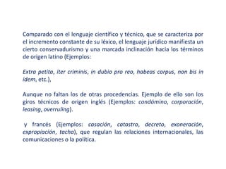Comparado con el lenguaje científico y técnico, que se caracteriza por
el incremento constante de su léxico, el lenguaje jurídico manifiesta un
cierto conservadurismo y una marcada inclinación hacia los términos
de origen latino (Ejemplos:
Extra petita, iter criminis, in dubio pro reo, habeas corpus, non bis in
ídem, etc.),
Aunque no faltan los de otras procedencias. Ejemplo de ello son los
giros técnicos de origen inglés (Ejemplos: condómino, corporación,
leasing, overruling).
y francés (Ejemplos: casación, catastro, decreto, exoneración,
expropiación, tacha), que regulan las relaciones internacionales, las
comunicaciones o la política.
 
