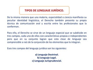 TIPOS DE LENGUAJE JURÍDICO.
De la misma manera que una materia, especialidad o ciencia manifiesta su
peculiar identidad lingüística, el Derecho también presenta su propia
técnica de comunicación oral y escrita entre los profesionales que la
conforman.
Para ello, el Derecho se sirve de un lenguaje especial que se subdivide en
tres campos, cada uno de ellos con características propias e independientes
pero que en su conjunto logran que esta clase de lenguaje sea
comprensible a raíz de la conjunción de los elementos que la integran.
Esos tres campos del lenguaje jurídico son los siguientes:
a) Lenguaje Doctrinal.
b) Lenguaje Legal.
c) Lenguaje Jurisprudencial.
 