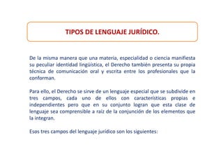 TIPOS DE LENGUAJE JURÍDICO.
De la misma manera que una materia, especialidad o ciencia manifiesta
su peculiar identidad lingüística, el Derecho también presenta su propia
técnica de comunicación oral y escrita entre los profesionales que la
conforman.
Para ello, el Derecho se sirve de un lenguaje especial que se subdivide en
tres campos, cada uno de ellos con características propias e
independientes pero que en su conjunto logran que esta clase de
lenguaje sea comprensible a raíz de la conjunción de los elementos que
la integran.
Esos tres campos del lenguaje jurídico son los siguientes:
 