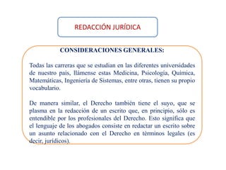 CONSIDERACIONES GENERALES:
Todas las carreras que se estudian en las diferentes universidades
de nuestro país, llámense estas Medicina, Psicología, Química,
Matemáticas, Ingeniería de Sistemas, entre otras, tienen su propio
vocabulario.
De manera similar, el Derecho también tiene el suyo, que se
plasma en la redacción de un escrito que, en principio, sólo es
entendible por los profesionales del Derecho. Esto significa que
el lenguaje de los abogados consiste en redactar un escrito sobre
un asunto relacionado con el Derecho en términos legales (es
decir, jurídicos).
REDACCIÓN JURÍDICA
 