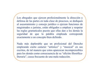 Los abogados que ejercen profesionalmente la dirección y
defensa de las partes en toda clase de procesos, se dediquen
al asesoramiento y consejo jurídico o ejerzan funciones de
magistrados o juristas, están obligados a emplear y respetar
las reglas gramaticales puesto que ellas dan a los demás la
seguridad de que la palabra empleada corresponde
exactamente a un concepto bien definido.
Nada más deplorable que un profesional del Derecho
empleando cierto carácter “artístico” y “musical” en sus
escritos, de tal manera que estos aparezcan incomprensibles
para los demás como consecuencia de su “afición filosófica-
literaria”, causa frecuente de una mala redacción.
 