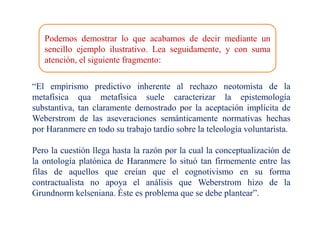 Podemos demostrar lo que acabamos de decir mediante un
sencillo ejemplo ilustrativo. Lea seguidamente, y con suma
atención, el siguiente fragmento:
“El empirismo predictivo inherente al rechazo neotomista de la
metafísica qua metafísica suele caracterizar la epistemología
substantiva, tan claramente demostrado por la aceptación implícita de
Weberstrom de las aseveraciones semánticamente normativas hechas
por Haranmere en todo su trabajo tardío sobre la teleología voluntarista.
Pero la cuestión llega hasta la razón por la cual la conceptualización de
la ontología platónica de Haranmere lo situó tan firmemente entre las
filas de aquellos que creían que el cognotivismo en su forma
contractualista no apoya el análisis que Weberstrom hizo de la
Grundnorm kelseniana. Éste es problema que se debe plantear”.
 