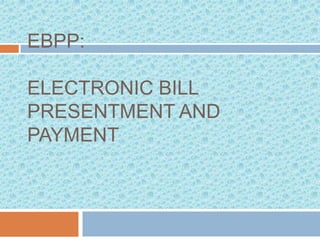 EBPP:

ELECTRONIC BILL
PRESENTMENT AND
PAYMENT
 
