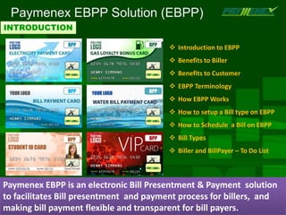 Paymenex EBPP Solution (EBPP)
INTRODUCTION

                                          Introduction to EBPP
                                          Benefits to Biller
                                          Benefits to Customer
                                          EBPP Terminology
                                          How EBPP Works
                                          How to setup a Bill type on EBPP
                                          How to Schedule a Bill on EBPP
                                          Bill Types
                                          Biller and BillPayer – To Do List



Paymenex EBPP is an electronic Bill Presentment & Payment solution
to facilitates Bill presentment and payment process for billers, and
making bill payment flexible and transparent for bill payers.
 