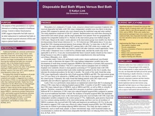 Disposable Bed Bath Wipes Versus Bed Bath
S Katlyn Link
Old Dominion University
The purpose of this presentation is to explore
alternatives to bathing standards in healthcare
settings. Current evidence based practice
(EBP) suggests disposable bed bath wipes as
an ideal replacement to traditional bed baths to
reduce hospital acquired infections (HAIs) and
improve patient health outcomes.
Traditional bed baths are commonly performed on
bedridden patients by a nurse using a basin, water,
soap, and a wash cloth. According to the American
Association of Critical Care Nurses (AACN) this
practice is no longer recommended due to research
showing that traditional bed baths have increased
patients’ risks of developing hospital acquired
infections (HAIs). Therefore, bathing measures
should be changed to protect the safety of the patients,
especially to those patients in long-term care
facilities, intensive care units (ICU), and/or unable to
clean themselves (Nurse.com, 2013).
Preventing HAIs should be important to all people
because HAIs can be deadly, are costly, and are
completely preventable. A suggested way to reduce
the prevalence of HAIs is to use disposable bed baths
rather than traditional bed baths. Studies have been
conducted to test the effectiveness of using packaged
cloths soaked in chlorhexidine (CHG) to bathe
patients to reduce and prevent the spread of various
bacteria, such as methicillin-resistant Staphylococcus
aureus (MRSA), vancomycin-resistant Enterococcus
(VRE), and hospital acquired bloodstream infections
(BSI). Knowing attainable ways to prevent HAIs,
such as using disposable bed baths, is extremely
invaluable to all healthcare systems, nurse
organizations, and healthcare workers alike (LA
BioMed, 2015).
PURPOSE
INTRODUCTION
Bleasedale et al. conduced a 52 week, 2 arm, crossover clinical trial to ascertain if patients who
received disposable bed baths with CHG wipes (independent variable) were less likely to develop
primary BSI compared to patients who were cleaned using the traditional soap and water method.
The study population comprised of 836 ICU patients. Randomization was used when choosing the
intervention and control groups, and the target population were patients from two geographically
separate but comparable medical ICUs. Patients in the intervention group were bathed using the
CGH wipes. Based on the study’s result, patients in the intervention group were notably less likely to
develop primary blood stream infections (4.1 vs. 10.4 infection per 1000 patient days). It was also
found that CHG cleaning protected patients from primary BSI after 5 or more days in the ICU unit.
Therefore, this study determined bathing ICU patients daily with CHG cloths was a simple and
effective approach to reduce BSIs and could be useful with other infection control approaches. Some
of this study’s limitations were it could not be a blinded study, and that the results may not be
applicable to all ICUs. It was also recommended that future research studies should use this study’s
design because it was able to capture infection events comprehensively when performing
surveillance (Bleasdale, et al., 2007).
In another study, Climo et al. performed a multi-center, cluster-randomized, non-blinded
crossover study to determine the impact CHG wipe bathing (independent variable) had on the
development of multi-drug resistant organisms (MDROs) and incidence of primary BSI acquired in
the hospital (dependent variables). Nine ICUs and bone marrow transplant units in 6 different
hospitals were randomly chosen to clean patients (consisting of 7727 patients total) with CHG
washcloths versus non-antimicrobial wash cloths (traditional method) for the first 6 months, then
alternate the products/procedures for the later 6 months. The results of the study found that using
CHG wipes significantly reduced the risk of both acquiring MDROs and BSI. The intervention group
was 23% less likely to be infected by a MDRO and 28% less likely to developed a BSI compared to
the control group. Ultimately, this study found that bathing patients with CHG wipes was an
attainable and cost-effective approach to prevent HAIs (Climo, et al., 2013).
Lastly, Choi et al. performed a meta-analysis on randomized control trials (RCT) evaluating the
efficacy CHG wipes had on reducing hospital acquired BSIs. A number of non-RCT studies found
that CHG wipes reduced rates of MDROs, such as MRSA and VRE, as well as BSIs in critically ill
patients. Therefore, researchers in this study felt it necessary to perform a meta-analysis on 5
different RCTs to determine if CHG wipes also reduced hospital acquired BSIs compared to patients
who received traditional bed baths. Overall, the incidence of hospital acquired BSIs (the dependent
variable) were significantly lower in the intervention group who received baths with CHG wipes (the
independent variable) compared to the control group (57.7%). Additionally, gram positive bacterium
was less common among members in the intervention group, and there was less an incidence of
MRSA in patients who received both CHG baths and mupirocin (an antibiotic) (30.3%). In the end,
this analysis suggests CHG wipes may effectively reduce hospital acquired BSIs, but CHG bathing
alone may be limited in preventing/reducing MRSA infections. This study also had a number of
limitations, such as small study sample, so future international, large, multi-locational studies are
recommended to confirm the effectiveness disposable bed baths have on reducing HAIs (Choi, Park,
Kim, & Park, 2015).
FINDINGS
Bleasdale, S., Trick, W., Gonzalez, I., Lyles, R., Hayden, M., & Weinstein, R. (2007).
Efffectiveness of chlorhexidine bathing to reduce catheter-associated bloodstream
infections in medical intensive care unit patients. Arch Intern Med, 167(19), 2073-2079.
Choi, E., Park, D.-A., Kim, H., & Park, J. (2015). Efficacy of chlorhexidine bathing for
reducing healthcare associated bloodstream infections: a meta-analysis. Annals of
Intensive Care, 5(31).
Climo, M., Yokoe, D., Warren, D., Perl, T., Bolon, M., Herwaldt, L., . . . Wong, E. (2013).
Effect of daily chlorhexidine bathing on hospital-acquired infection. New England
Journal of Medicine, 368, 533-542.
LA BioMed. (2015, May 14). Study finds bathing patients in chlorhexidine reduced MRSA
contamination. Infection Control Today.
Nurse.com. (2013, April 21). AACN issues new protocols for bathing patients. Retrieved
from Nurse.com: https://news.nurse.com/2013/04/21/aacn-issues-new-protocols-for-
bathing-patients-2/
Numerous studies have been conducted to test the
effectiveness of using packaged cloths soaked in
CHG to bathe patients to reduce and prevent HAIs.
Not only can disposable bed baths prevent the spread
of life threatening or deadly infections, it can also
improve the patient’s quality of care, which is
extremely important to patients and their families
(LA BioMed, 2015). Therefore, more hospitals
should implement and test interventions using
disposable bed bath wipes to see if these wipes are
effective in reducing HAIs at various facilities, as
well as improve both patient and nurse satisfaction.
Significant amounts of research have proven that
bathing crtically ill patients daily with CHG wipes is
a simple, effective and efficient approach to reduce
HAIs, such as MRSA. While some studies have
determined pre-packaged wipes more expensive than
traditional baths, these disposable bed baths require
less time and allows nurses to be more efficient with
their time.
Implementing Bed Wipes in nursing will help:
• Meet patient’s hygienic needs
• Prevent contamination
• Decrease colonization of bacteria on patient skin
• Reduce HAIs
• Reduce costs associated with HAIs
• Reduce bathing time of patient
• Improve Nursing care efficiency
NURSING IMPLICATIONS
CONCLUSION
REFERENCES
TRIFOLDAREA–THISGUIDEWILLBEREMOVEDBEFOREPRINTING–TRIFOLDAREA–THISGUIDEWILLBEREMOVEDBEFOREPRINTING–TRIFOLDAREA–THISGUIDEWILLBEREMOVEDBEFOREPRINTING–TRIFOLDAREA–THISGUIDEWILLBEREMOVEDBEFOREPRINTING–TRIFOLD
TRIFOLDAREA–THISGUIDEWILLBEREMOVEDBEFOREPRINTING–TRIFOLDAREA–THISGUIDEWILLBEREMOVEDBEFOREPRINTING–TRIFOLDAREA–THISGUIDEWILLBEREMOVEDBEFOREPRINTING–TRIFOLDAREA–THISGUIDEWILLBEREMOVEDBEFOREPRINTING–TRIFOLD
 