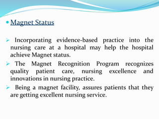  Magnet Status
 Incorporating evidence-based practice into the
nursing care at a hospital may help the hospital
achieve Magnet status.
 The Magnet Recognition Program recognizes
quality patient care, nursing excellence and
innovations in nursing practice.
 Being a magnet facility, assures patients that they
are getting excellent nursing service.
 