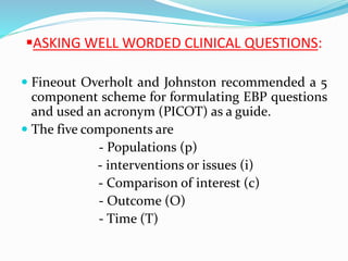 ASKING WELL WORDED CLINICAL QUESTIONS:
 Fineout Overholt and Johnston recommended a 5
component scheme for formulating EBP questions
and used an acronym (PICOT) as a guide.
 The five components are
- Populations (p)
- interventions or issues (i)
- Comparison of interest (c)
- Outcome (O)
- Time (T)
 