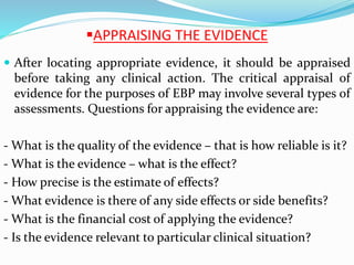APPRAISING THE EVIDENCE
 After locating appropriate evidence, it should be appraised
before taking any clinical action. The critical appraisal of
evidence for the purposes of EBP may involve several types of
assessments. Questions for appraising the evidence are:
- What is the quality of the evidence – that is how reliable is it?
- What is the evidence – what is the effect?
- How precise is the estimate of effects?
- What evidence is there of any side effects or side benefits?
- What is the financial cost of applying the evidence?
- Is the evidence relevant to particular clinical situation?
 