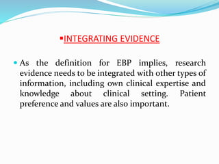 INTEGRATING EVIDENCE
 As the definition for EBP implies, research
evidence needs to be integrated with other types of
information, including own clinical expertise and
knowledge about clinical setting. Patient
preference and values are also important.
 