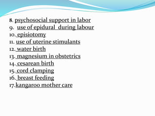 8. psychosocial support in labor
9. use of epidural during labour
10. episiotomy
11. use of uterine stimulants
12. water birth
13. magnesium in obstetrics
14. cesarean birth
15. cord clamping
16. breast feeding
17.kangaroo mother care
 
