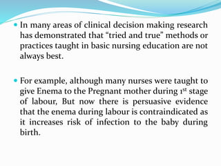  In many areas of clinical decision making research
has demonstrated that “tried and true” methods or
practices taught in basic nursing education are not
always best.
 For example, although many nurses were taught to
give Enema to the Pregnant mother during 1st stage
of labour, But now there is persuasive evidence
that the enema during labour is contraindicated as
it increases risk of infection to the baby during
birth.
 