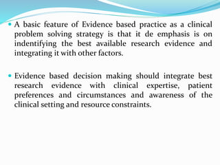  A basic feature of Evidence based practice as a clinical
problem solving strategy is that it de emphasis is on
indentifying the best available research evidence and
integrating it with other factors.
 Evidence based decision making should integrate best
research evidence with clinical expertise, patient
preferences and circumstances and awareness of the
clinical setting and resource constraints.
 