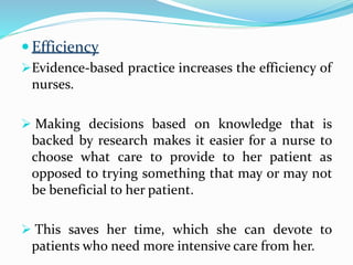  Efficiency
Evidence-based practice increases the efficiency of
nurses.
 Making decisions based on knowledge that is
backed by research makes it easier for a nurse to
choose what care to provide to her patient as
opposed to trying something that may or may not
be beneficial to her patient.
 This saves her time, which she can devote to
patients who need more intensive care from her.
 