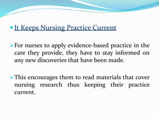  It Keeps Nursing Practice Current
For nurses to apply evidence-based practice in the
care they provide, they have to stay informed on
any new discoveries that have been made.
This encourages them to read materials that cover
nursing research thus keeping their practice
current.
 