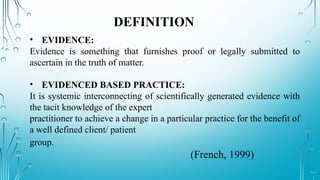• EVIDENCE:
Evidence is something that furnishes proof or legally submitted to
ascertain in the truth of matter.
• EVIDENCED BASED PRACTICE:
It is systemic interconnecting of scientifically generated evidence with
the tacit knowledge of the expert
practitioner to achieve a change in a particular practice for the benefit of
a well defined client/ patient
group.
(French, 1999)
DEFINITION
 