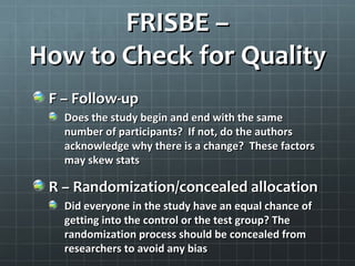 Evaluating the Quality of
    Individual Articles
With a smaller list of key articles, now you
need to use a fine tooth comb to evaluate
   if the article results are reliable and
         applicable to your patient
 