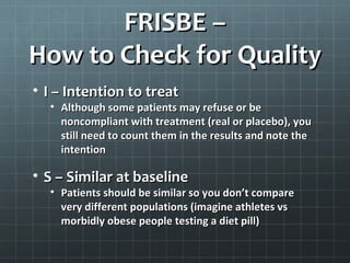 FRISBE –
How to Check for Quality
 F – Follow-up
   Does the study begin and end with the same
   number of participants? If not, do the authors
   acknowledge why there is a change? These factors
   may skew stats

 R – Randomization/concealed allocation
   Did everyone in the study have an equal chance of
   getting into the control or the test group? The
   randomization process should be concealed from
   researchers to avoid any bias
 